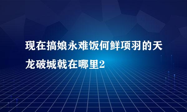 现在搞娘永难饭何鲜项羽的天龙破城戟在哪里2