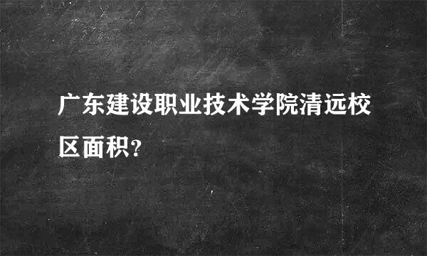 广东建设职业技术学院清远校区面积？