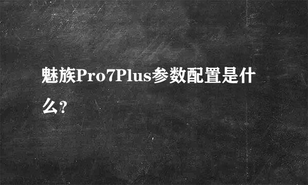 魅族Pro7Plus参数配置是什么？