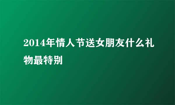 2014年情人节送女朋友什么礼物最特别