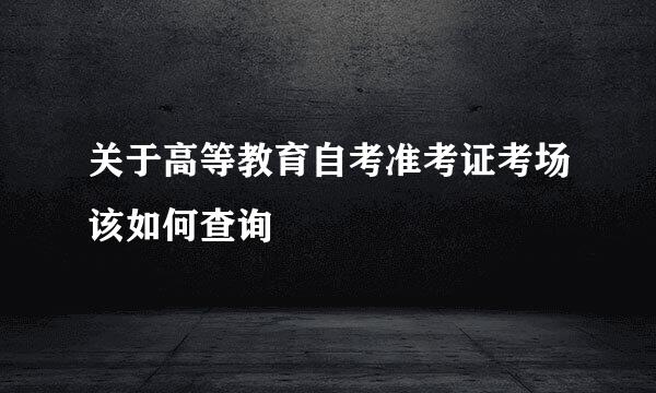 关于高等教育自考准考证考场该如何查询