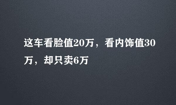 这车看脸值20万，看内饰值30万，却只卖6万