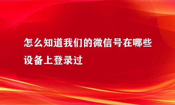 怎么知道我们的微信号在哪些设备上登录过