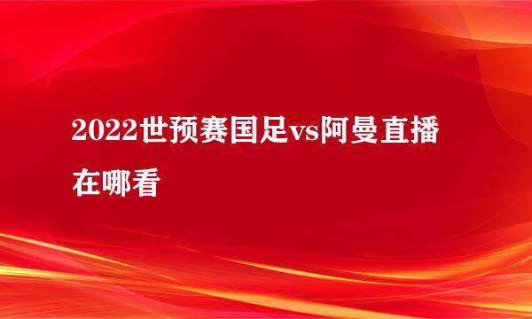 2022世预赛国足vs阿曼直播在哪看