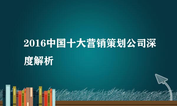 2016中国十大营销策划公司深度解析