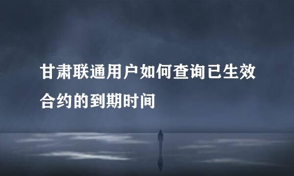 甘肃联通用户如何查询已生效合约的到期时间