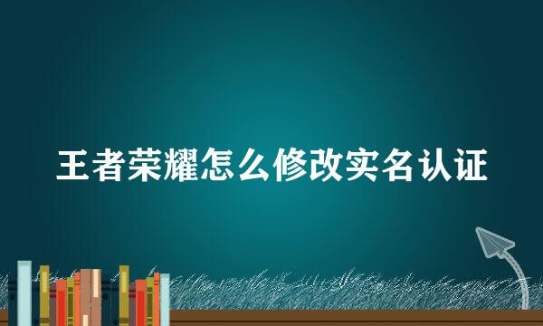 王者荣耀怎么修改实名认证