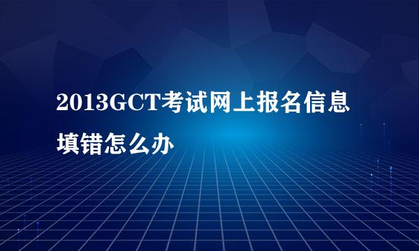 2013GCT考试网上报名信息填错怎么办