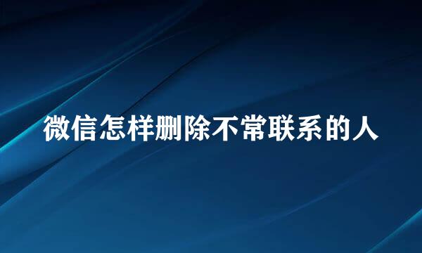 微信怎样删除不常联系的人