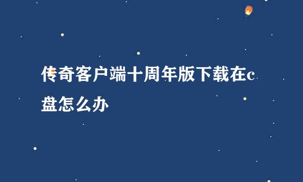 传奇客户端十周年版下载在c盘怎么办