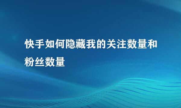 快手如何隐藏我的关注数量和粉丝数量