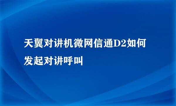 天翼对讲机微网信通D2如何发起对讲呼叫