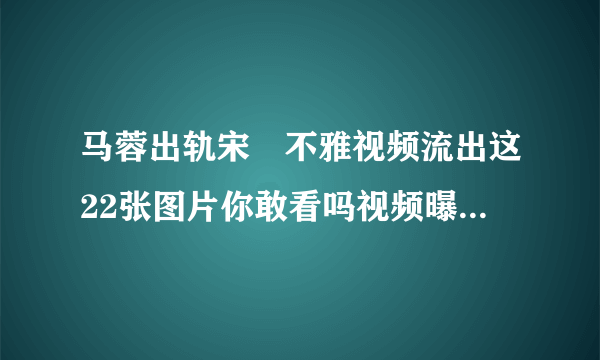 马蓉出轨宋喆不雅视频流出这22张图片你敢看吗视频曝光_飞外网