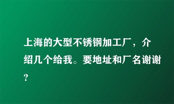 上海的大型不锈钢加工厂，介绍几个给我。要地址和厂名谢谢？