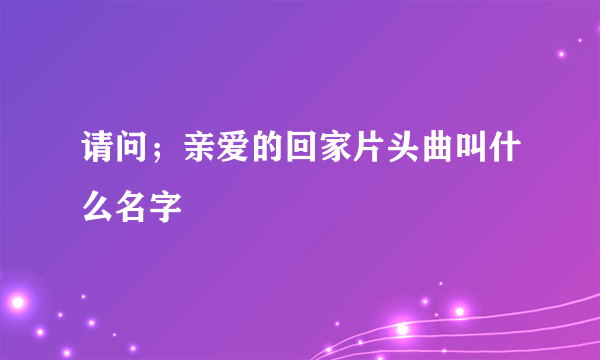 请问；亲爱的回家片头曲叫什么名字