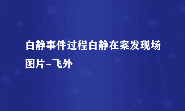 白静事件过程白静在案发现场图片-飞外