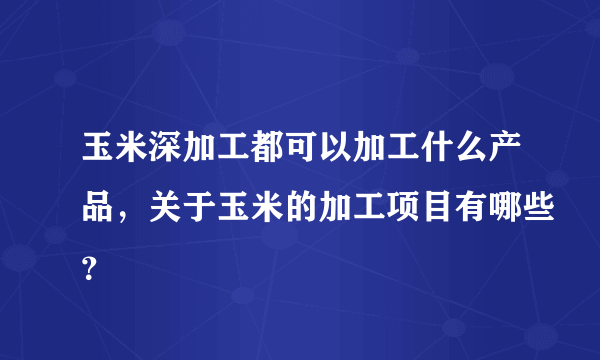 玉米深加工都可以加工什么产品，关于玉米的加工项目有哪些？