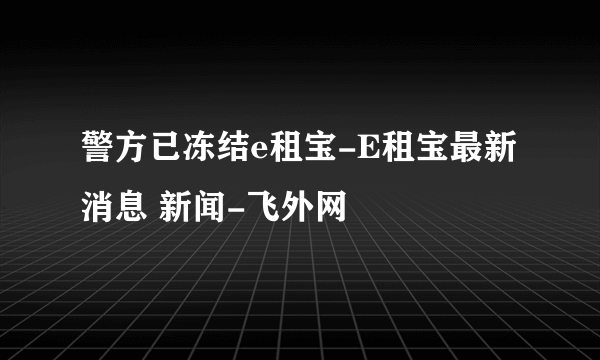 警方已冻结e租宝-E租宝最新消息 新闻-飞外网