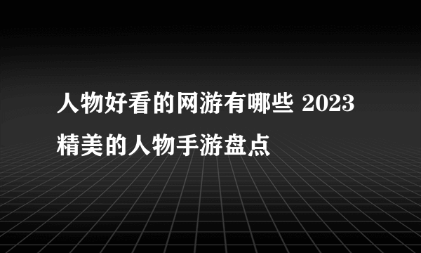 人物好看的网游有哪些 2023精美的人物手游盘点