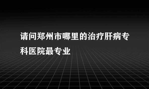 请问郑州市哪里的治疗肝病专科医院最专业