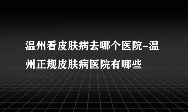 温州看皮肤病去哪个医院-温州正规皮肤病医院有哪些