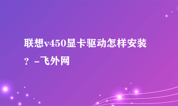 联想v450显卡驱动怎样安装？-飞外网