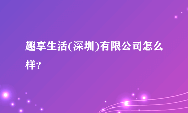 趣享生活(深圳)有限公司怎么样？