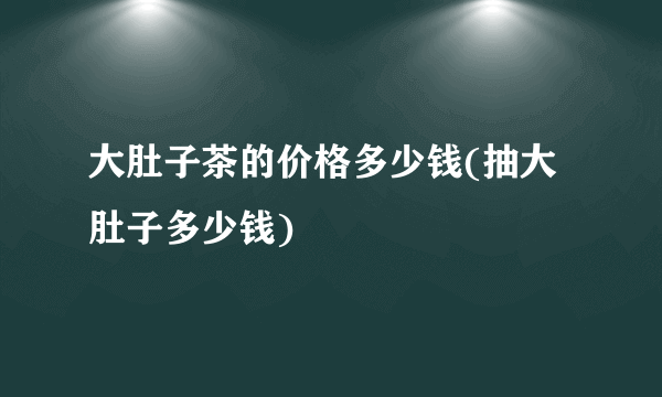 大肚子茶的价格多少钱(抽大肚子多少钱)