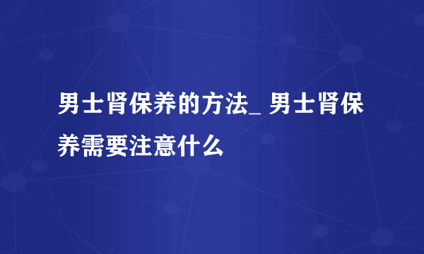 男士肾保养的方法_ 男士肾保养需要注意什么