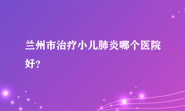 兰州市治疗小儿肺炎哪个医院好？