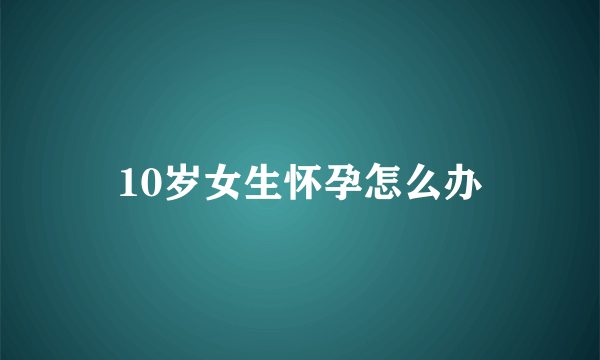 10岁女生怀孕怎么办