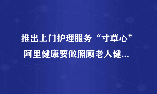 推出上门护理服务“寸草心” 阿里健康要做照顾老人健康的“行家里手”