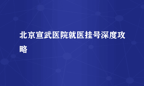 北京宣武医院就医挂号深度攻略