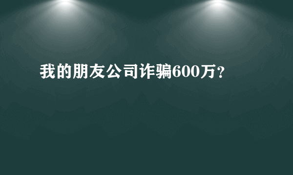 我的朋友公司诈骗600万？