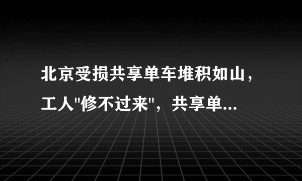 北京受损共享单车堆积如山，工人