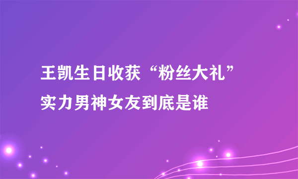 王凯生日收获“粉丝大礼” 实力男神女友到底是谁