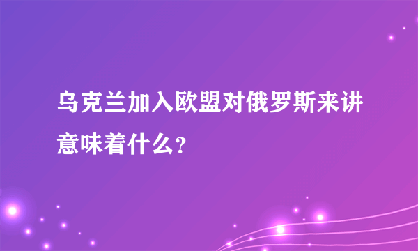 乌克兰加入欧盟对俄罗斯来讲意味着什么？