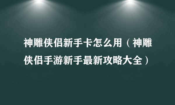 神雕侠侣新手卡怎么用（神雕侠侣手游新手最新攻略大全）