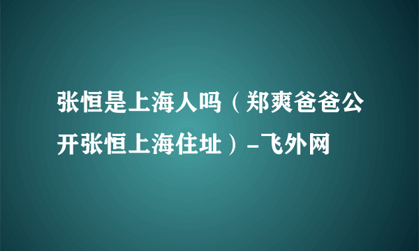 张恒是上海人吗（郑爽爸爸公开张恒上海住址）-飞外网