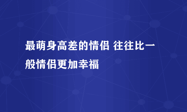 最萌身高差的情侣 往往比一般情侣更加幸福