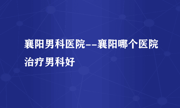 襄阳男科医院--襄阳哪个医院治疗男科好