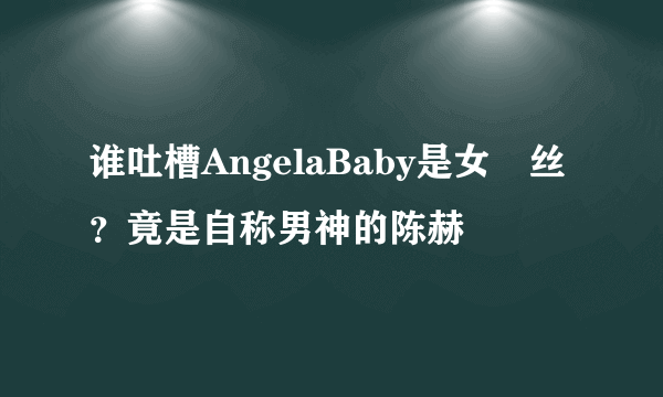 谁吐槽AngelaBaby是女屌丝？竟是自称男神的陈赫