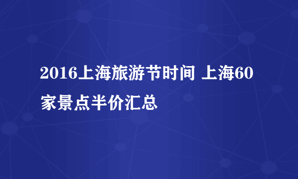 2016上海旅游节时间 上海60家景点半价汇总