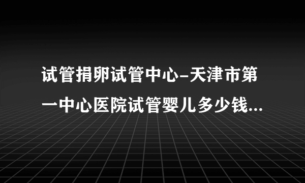 试管捐卵试管中心-天津市第一中心医院试管婴儿多少钱？  2023试管受孕攻略