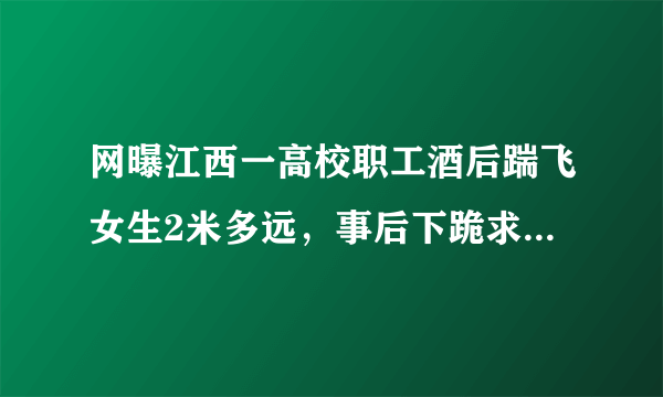 网曝江西一高校职工酒后踹飞女生2米多远，事后下跪求原谅，怎么回事？