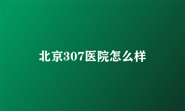 北京307医院怎么样