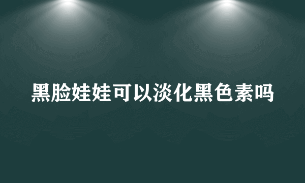 黑脸娃娃可以淡化黑色素吗