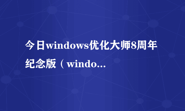 今日windows优化大师8周年纪念版（windows优化大师怎么样）