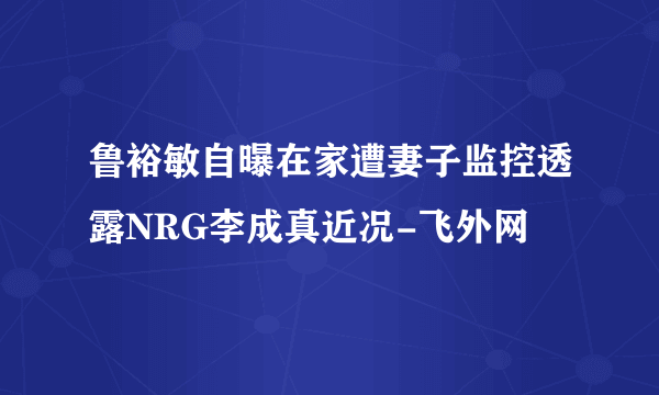 鲁裕敏自曝在家遭妻子监控透露NRG李成真近况-飞外网