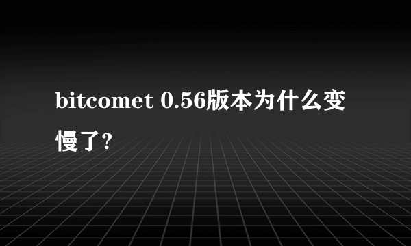 bitcomet 0.56版本为什么变慢了?